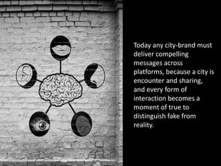 Today any city-brand must
deliver compelling
messages across
platforms, because a city is
encounter and sharing,
and every form of
interaction becomes a
moment of true to
distinguish fake from
reality.
 