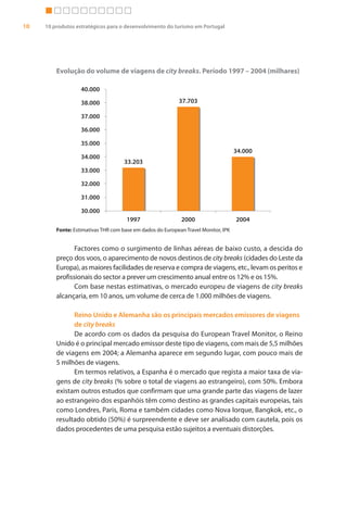 10   10 produtos estratégicos para o desenvolvimento do turismo em Portugal




         Evolução do volume de viagens de city breaks. Período 1997 – 2004 (milhares)

                   40.000

                   38.000                                  37.703

                   37.000

                   36.000

                   35.000
                                                                                    34.000
                   34.000
                                     33.203
                   33.000

                   32.000

                   31.000

                   30.000
                                      1997                  2000                    2004
         Fonte: Estimativas THR com base em dados do European Travel Monitor, IPK


                Factores como o surgimento de linhas aéreas de baixo custo, a descida do
         preço dos voos, o aparecimento de novos destinos de city breaks (cidades do Leste da
         Europa), as maiores facilidades de reserva e compra de viagens, etc., levam os peritos e
         profissionais do sector a prever um crescimento anual entre os 12% e os 15%.
                Com base nestas estimativas, o mercado europeu de viagens de city breaks
         alcançaria, em 10 anos, um volume de cerca de 1.000 milhões de viagens.

               Reino Unido e Alemanha são os principais mercados emissores de viagens
               de city breaks
               De acordo com os dados da pesquisa do European Travel Monitor, o Reino
         Unido é o principal mercado emissor deste tipo de viagens, com mais de 5,5 milhões
         de viagens em 2004; a Alemanha aparece em segundo lugar, com pouco mais de
         5 milhões de viagens.
               Em termos relativos, a Espanha é o mercado que regista a maior taxa de via-
         gens de city breaks (% sobre o total de viagens ao estrangeiro), com 50%. Embora
         existam outros estudos que confirmam que uma grande parte das viagens de lazer
         ao estrangeiro dos espanhóis têm como destino as grandes capitais europeias, tais
         como Londres, Paris, Roma e também cidades como Nova Iorque, Bangkok, etc., o
         resultado obtido (50%) é surpreendente e deve ser analisado com cautela, pois os
         dados procedentes de uma pesquisa estão sujeitos a eventuais distorções.
 