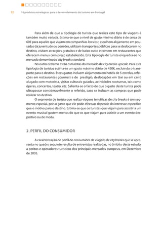 12   10 produtos estratégicos para o desenvolvimento do turismo em Portugal




                Para além de que a tipologia de turista que realiza este tipo de viagens é
         também muito variada. Estima-se que o nível de gasto mínimo diário é de cerca de
         60€ para aqueles que viajam em companhias low cost, escolhem alojamento em pou-
         sadas da juventude ou pensões, utilizam transportes públicos para se deslocarem no
         destino, visitam atracções gratuitas e de baixo custo e comem em restaurantes que
         oferecem menus com preço estabelecido. Esta tipologia de turista enquadra-se no
         mercado denominado city breaks standard.
                No outro extremo estão os turistas do mercado de city breaks upscale. Para esta
         tipologia de turistas estima-se um gasto máximo diário de 450€, excluindo o trans-
         porte para o destino. Estes gastos incluem alojamento em hotéis de 5 estrelas, refei-
         ções em restaurantes gourmets e de prestígio, deslocações em táxi ou em carro
         alugado com motorista, visitas culturais guiadas, actividades nocturnas, tais como
         óperas, concertos, teatro, etc. Salienta-se o facto de que o gasto deste turista pode
         ultrapassar consideravelmente o referido, caso se incluam as compras que pode
         realizar no destino.
                O segmento de turista que realiza viagens temáticas de city breaks é um seg-
         mento especial, pois o gasto que ele pode efectuar depende do interesse específico
         que o motiva para o destino. Estima-se que os turistas que viajam para assistir a um
         evento musical gastem menos do que os que viajam para assistir a um evento des-
         portivo ou de moda.



         2. PERFIL DO CONSUMIDOR

               A caracterização do perfil do consumidor de viagens de city breaks que se apre-
         senta no quadro seguinte resulta de entrevistas realizadas, no âmbito deste estudo,
         a peritos e operadores turísticos dos principais mercados europeus, em Dezembro
         de 2005.
 