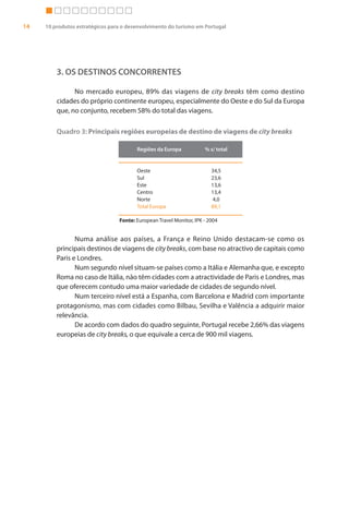 14   10 produtos estratégicos para o desenvolvimento do turismo em Portugal




         3. OS DESTINOS CONCORRENTES

               No mercado europeu, 89% das viagens de city breaks têm como destino
         cidades do próprio continente europeu, especialmente do Oeste e do Sul da Europa
         que, no conjunto, recebem 58% do total das viagens.

         Quadro 3: Principais regiões europeias de destino de viagens de city breaks

                                        Regiões da Europa            % s/ total


                                        Oeste                           34,5
                                        Sul                             23,6
                                        Este                            13,6
                                        Centro                          13,4
                                        Norte                            4,0
                                        Total Europa                    89,1

                                 Fonte: European Travel Monitor, IPK - 2004


                Numa análise aos países, a França e Reino Unido destacam-se como os
         principais destinos de viagens de city breaks, com base no atractivo de capitais como
         Paris e Londres.
                Num segundo nível situam-se países como a Itália e Alemanha que, e excepto
         Roma no caso de Itália, não têm cidades com a atractividade de Paris e Londres, mas
         que oferecem contudo uma maior variedade de cidades de segundo nível.
                Num terceiro nível está a Espanha, com Barcelona e Madrid com importante
         protagonismo, mas com cidades como Bilbau, Sevilha e Valência a adquirir maior
         relevância.
                De acordo com dados do quadro seguinte, Portugal recebe 2,66% das viagens
         europeias de city breaks, o que equivale a cerca de 900 mil viagens.
 