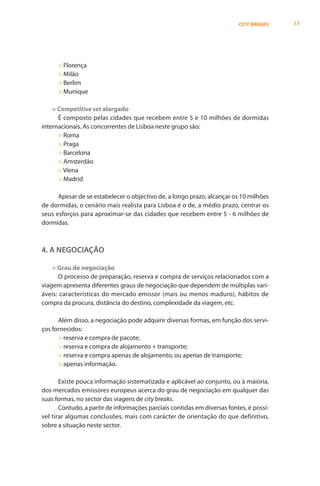 CITY BREAKS    17




      > Florença
      > Milão
      > Berlim
      > Munique

    > Competitive set alargado
      É composto pelas cidades que recebem entre 5 e 10 milhões de dormidas
internacionais. As concorrentes de Lisboa neste grupo são:
      > Roma
      > Praga
      > Barcelona
      > Amsterdão
      > Viena
      > Madrid

      Apesar de se estabelecer o objectivo de, a longo prazo, alcançar os 10 milhões
de dormidas, o cenário mais realista para Lisboa é o de, a médio prazo, centrar os
seus esforços para aproximar-se das cidades que recebem entre 5 - 6 milhões de
dormidas.



4. A NEGOCIAÇÃO

    > Grau de negociação
      O processo de preparação, reserva e compra de serviços relacionados com a
viagem apresenta diferentes graus de negociação que dependem de múltiplas vari-
áveis: características do mercado emissor (mais ou menos maduro), hábitos de
compra da procura, distância do destino, complexidade da viagem, etc.

      Além disso, a negociação pode adquirir diversas formas, em função dos servi-
ços fornecidos:
      > reserva e compra de pacote;
      > reserva e compra de alojamento + transporte;
      > reserva e compra apenas de alojamento, ou apenas de transporte;
      > apenas informação.

       Existe pouca informação sistematizada e aplicável ao conjunto, ou à maioria,
dos mercados emissores europeus acerca do grau de negociação em qualquer das
suas formas, no sector das viagens de city breaks.
       Contudo, a partir de informações parciais contidas em diversas fontes, é possí-
vel tirar algumas conclusões, mais com carácter de orientação do que definitivo,
sobre a situação neste sector.
 