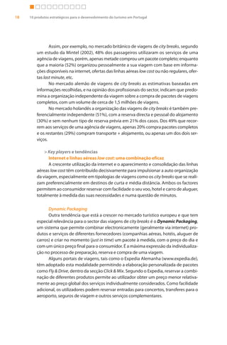 18   10 produtos estratégicos para o desenvolvimento do turismo em Portugal




                Assim, por exemplo, no mercado britânico de viagens de city breaks, segundo
         um estudo da Mintel (2002), 48% dos passageiros utilizaram os serviços de uma
         agência de viagens, porém, apenas metade comprou um pacote completo; enquanto
         que a maioria (52%) organizou pessoalmente a sua viagem com base em informa-
         ções disponíveis na internet, ofertas das linhas aéreas low cost ou não regulares, ofer-
         tas last minute, etc.
                No mercado alemão de viagens de city breaks as estimativas baseadas em
         informações recolhidas, e na opinião dos profissionais do sector, indicam que predo-
         mina a organização independente da viagem sobre a compra de pacotes de viagens
         completos, com um volume de cerca de 1,5 milhões de viagens.
                No mercado holandês a organização das viagens de city breaks é também pre-
         ferencialmente independente (51%), com a reserva directa e pessoal do alojamento
         (30%) e sem nenhum tipo de reserva prévia em 21% dos casos. Dos 49% que recor-
         rem aos serviços de uma agência de viagens, apenas 20% compra pacotes completos
         e os restantes (29%) compram transporte + alojamento, ou apenas um dos dois ser-
         viços.

             > Key players e tendências
               Internet e linhas aéreas low cost: uma combinação eficaz
               A crescente utilização da internet e o aparecimento e consolidação das linhas
         aéreas low cost têm contribuído decisivamente para impulsionar a auto organização
         da viagem, especialmente em tipologias de viagens como os city breaks que se reali-
         zam preferencialmente em destinos de curta e média distância. Ambos os factores
         permitem ao consumidor reservar com facilidade o seu voo, hotel e carro de aluguer,
         totalmente à medida das suas necessidades e numa questão de minutos.

               Dynamic Packaging
               Outra tendência que está a crescer no mercado turístico europeu e que tem
         especial relevância para o sector das viagens de city breaks é o Dynamic Packaging,
         um sistema que permite combinar electronicamente (geralmente via internet) pro-
         dutos e serviços de diferentes fornecedores (companhias aéreas, hotéis, aluguer de
         carros) e criar no momento (just in time) um pacote à medida, com o preço do dia e
         com um único preço final para o consumidor. É a máxima expressão da individualiza-
         ção no processo de preparação, reserva e compra de uma viagem.
               Alguns portais de viagens, tais como o Expedia Alemanha (www.expedia.de),
         têm adoptado esta modalidade permitindo a elaboração personalizada de pacotes
         como Fly & Drive, dentro da secção Click & Mix. Segundo o Expedia, reservar a combi-
         nação de diferentes produtos permite ao utilizador obter um preço menor relativa-
         mente ao preço global dos serviços individualmente considerados. Como facilidade
         adicional, os utilizadores podem reservar entradas para concertos, transferes para o
         aeroporto, seguros de viagem e outros serviços complementares.
 