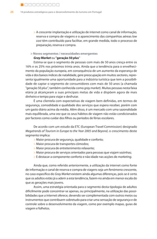 20   10 produtos estratégicos para o desenvolvimento do turismo em Portugal




                > A crescente implantação e utilização de internet como canal de informação,
                  reserva e compra de viagens e o aparecimento das companhias aéreas low
                  cost têm contribuído para facilitar, em grande medida, todo o processo de
                  preparação, reserva e compra.

             > Novos segmentos / necessidades emergentes
                Gray Market ou "geração 50 plus"
                Estima-se que o segmento de pessoas com mais de 50 anos cresça entre os
         16% e os 25% nos próximos trinta anos. Ainda que a tendência para o envelheci-
         mento da população europeia, em consequência de um aumento da esperança de
         vida e dos baixos índices de natalidade, gere preocupação em muitos sectores, repre-
         senta igualmente uma oportunidade para a indústria turística que tem a possibili-
         dade de captar o segmento de consumidores com mais de 50 anos (a chamada
         "geração 50 plus", também conhecida como gray market). Muitas pessoas nesta faixa
         etária já alcançaram a suas principais metas de vida e dispõem agora de mais
         dinheiro e tempo para viajar e desfrutar.
                É uma clientela com expectativas de viagem bem definidas, em termos de
         segurança, comodidade e qualidade dos serviços que espera receber, porém com
         um gasto diário acima da média. Além disso, é um mercado com uma sazonalidade
         mais equilibrada, uma vez que os seus hábitos de viagem não estão condicionados
         por factores como cuidar dos filhos ou períodos de férias escolares.

              De acordo com um estudo da ETC (European Travel Commission) designado
         Megatrends of Tourism in Europe to the Year 2005 and Beyond, o crescimento deste
         segmento implica:
              > Maior procura de segurança, qualidade e conforto;
              > Maior procura de transportes cómodos;
              > Maior procura de entretenimento relaxante;
              > Maior procura de serviços orientados para pessoas que viajam sozinhas;
              > E destacar a componente conforto e não idade nas acções de marketing.

                Ainda que, como referido anteriormente, a utilização da internet como fonte
         de informação e canal de reserva e compra de viagens seja um fenómeno crescente,
         no caso específico do Gray Market existem ainda algumas diferenças, pois se é certo
         que os adultos estão já a aderir a esta tendência, fazem-no ainda em menor escala do
         que as gerações mais jovens.
                Assim, uma estratégia orientada para o segmento desta tipologia de adultos
         dificilmente pode concentrar-se apenas, ou principalmente, na utilização das possi-
         bilidades que a internet oferece, devendo ser complementada com outros meios ou
         instrumentos que contribuem sobretudo para criar uma sensação de segurança e de
         controle sobre o desenvolvimento da viagem, como por exemplo mapas, guias de
         viagem e folhetos.
 