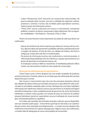 30   10 produtos estratégicos para o desenvolvimento do turismo em Portugal




                > Lisboa "Restaurante Card": desconto nos restaurantes seleccionados. Há
                  pouca aceitação pelos turistas, mas tem a utilidade de organizar a oferta,
                  promover e orientar o turista. São vendidos pelos operadores turísticos,
                  hotéis e postos de informação turística.
                > "Porto Card": acesso e desconto em museus e monumentos, transportes
                  públicos, cruzeiros no Douro, restaurantes e lojas tradicionais. Tem as seguin-
                  tes modalidades: 1 Dia Pedonal, 1 Dia Geral, 2 Dias e 3 Dias.

              Porém, há certos factores muito importantes da cadeia de valor que devem ser
         melhorados:

                > Apesar da existência de várias empresas que oferecem serviços de bus turís-
                  tico, algumas delas não apresentam qualidade suficiente, prejudicando assim
                  a imagem do destino. A frota de táxis nas cidades de Lisboa e do Porto é
                  antiga (e.g. muitos táxis não têm ar condicionado).
                > Os postos de informação turística são insuficientes e mal estruturados. A
                  informação disponibilizada não faz referência a opções gastronómicas ou
                  passes de desconto na entrada de museus, etc.
                > A sinalização turística é débil ou inexistente. A mobilidade pedonal é difícil,
                  muitas ruas são estreitas e estão em mau estado de conservação.

                Baixo grau de sofisticação dos serviços turísticos
                Tanto Lisboa como o Porto dispõem de uma ampla variedade de produtos
         turísticos atractivos. Contudo, observa-se um baixo grau de sofisticação dos serviços
         disponíveis para o turista.
                Nos museus e monumentos (que são uma das principais atracções culturais
         das cidades) de Lisboa e Porto, por exemplo, são poucos os que oferecem valor acres-
         centado às actividades realizadas pelos turistas: destaque dos principais highlights;
         informação com referências culturais comuns que permitam ao visitante estrangeiro
         identificar/interpretar a obra; estabelecimento de percursos de visita; funcionários
         habilitados a realizar visitas guiadas, em função do grau de interesse do público
         (grupos/individuais, ‘genérico’, especialista); recurso à utilização de novas tecnolo-
         gias; merchandising diverso e apelativo.
                Em Lisboa, por exemplo, das principais atracções culturais, poucas disponibili-
         zam aos visitantes áudio-guias – instrumentos que hoje em dia estão a ser substituí-
         dos por outros mais avançados tecnologicamente –, e muitos recursos dispõem dos
         tradicionais instrumentos em suporte de papel que, nalguns casos, são insuficientes,
         e revelam falta de adequação às novas necessidades do consumidor.
 