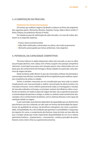 CITY BREAKS    31




3. A COMPOSIÇÃO DA PROCURA

       Predomínio de clientes internacionais
       Os turistas que realizam viagens City Breaks a Lisboa e ao Porto são originários
dos seguintes países: Alemanha, Benelux, Espanha, França, Itália e Reino Unido (1ª
linha), Polónia, Escandinávia e Rússia (2ª linha).
       Em relação ao grau de sofisticação de cada mercado, e no caso de Lisboa, des-
tacam-se os seguintes aspectos:

      > França: classe económica baixa
      > Itália. Mais sofisticados, interessados na cultura, vão muito ao pormenor
      > Alemanha: preocupados por temas ambientais, mais exigentes



4. POTENCIAL DA CAPACIDADE COMPETITIVA

       Tal como indicam os dados disponíveis sobre este mercado, no que se refere
aos principais destinos, nem Lisboa, nem o Porto, ocupam uma posição competitiva
relevante. A principal causa para esta situação parece estar relacionada com um
baixo grau de conhecimento de Portugal, e destas cidades em particular, como des-
tinos de viagens de lazer.
       Neste contexto, pode afirmar-se que são necessários esforços de promoção e
comunicação mais eficazes, contribuindo de forma significativa para melhorar a posi-
ção competitiva de ambas as cidades.
       Porém, é também necessário ter em consideração que nem tudo se resolve
simplesmente com mais promoção e melhor comunicação da oferta turística nos
mercados emissores. Como referem praticamente todas as investigações e estudos
de mercado realizados na Europa, as principais variáveis de influência sobre a esco-
lha de um destino, em todos os tipos de viagens de lazer, são a experiência pessoal e
a recomendação de parentes e amigos, e ambas as variáveis estão estritamente rela-
cionadas com o conhecimento do destino, com as vivências directas e com o grau de
satisfação obtido na viagem.
       E, por outro lado, esses factores dependem da capacidade que um destino tem
para fornecer aos seus visitantes um alto valor em termos de diversidade de experi-
ências, de qualidade de serviços, de benefícios inatingíveis, tais como a autentici-
dade, a hospitalidade, etc; e de condições que garantam a comodidade e a segurança
do viajante. Em suma, o cumprimento dos factores chave de êxito vai mais além do
que a simples (ainda que muito importante) disponibilidade de um rico e valioso
património histórico – arquitectónico – monumental – artístico, para além de outros
factores como o bom clima ou a gastronomia atractiva.
 
