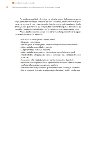 32   10 produtos estratégicos para o desenvolvimento do turismo em Portugal




                Portugal, com as cidades de Lisboa, em primeiro lugar, e do Porto, em segundo
         lugar, conta com recursos e atractivos de base suficientes, em quantidade e quali-
         dade, para competir com certas garantias de êxito no mercado das viagens de city
         breaks, desde que melhore ou corrija substancialmente algumas deficiências ou
         carências competitivas relacionadas com os requisitos ou factores chave de êxito.
                Alguns dos factores nos quais é necessário trabalhar para melhorar a capaci-
         dade competitiva são os seguintes:

                > Cuidado e manutenção do cenário urbano
                > Limpeza e higiene geral
                > Preservação e manutenção do património arquitectónico-monumental
                > Oferta variada de actividades culturais
                > Ampla oferta de animação nocturna
                > Oferta variada de restaurantes com cozinha regional e internacional
                > Flexibilidade e adequação de horários comerciais e de visitas às atracções
                  turísticas
                > Serviços de informação turística em pontos estratégicos da cidade
                > Qualidade do transporte público, especialmente do serviço de táxis: limpeza,
                  profissionalismo, segurança, atenção ao cliente
                > Estabelecimento de padrões de qualidade em todos os serviços prestados
                > Oferta variada de itinerários temáticos dentro da cidade e regiões envolventes
 