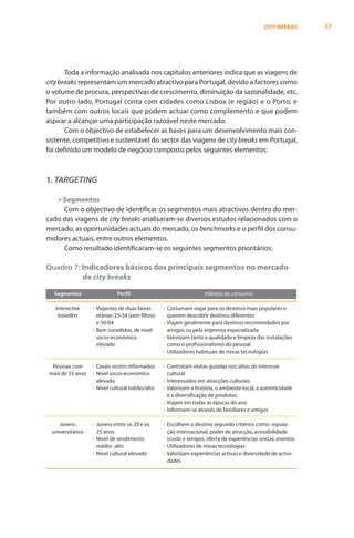 CITY BREAKS     37




       Toda a informação analisada nos capítulos anteriores indica que as viagens de
city breaks representam um mercado atractivo para Portugal, devido a factores como
o volume de procura, perspectivas de crescimento, diminuição da sazonalidade, etc.
Por outro lado, Portugal conta com cidades como Lisboa (e região) e o Porto, e
também com outros locais que podem actuar como complemento e que podem
aspirar a alcançar uma participação razoável neste mercado.
       Com o objectivo de estabelecer as bases para um desenvolvimento mais con-
sistente, competitivo e sustentável do sector das viagens de city breaks em Portugal,
foi definido um modelo de negócio composto pelos seguintes elementos:



1. TARGETING

   > Segmentos
     Com o objectivo de identificar os segmentos mais atractivos dentro do mer-
cado das viagens de city breaks analisaram-se diversos estudos relacionados com o
mercado, as oportunidades actuais do mercado, os benchmarks e o perfil dos consu-
midores actuais, entre outros elementos.
     Como resultado identificaram-se os seguintes segmentos prioritários:

Quadro 7: Indicadores básicos dos principais segmentos no mercado
          de city breaks
   Segmentos                  Perfil                                 Hábitos de consumo

   Interactive     > Viajantes de duas faixas      > Costumam viajar para os destinos mais populares e
    travellers       etárias: 25-34 (sem filhos)     querem descobrir destinos diferentes
                     e 50-64                       > Viajam geralmente para destinos recomendados por
                   > Bem sucedidos, de nível         amigos ou pela imprensa especializada
                     socio-económico               > Valorizam tanto a qualidade e limpeza das instalações
                     elevado                         como o profissionalismo do pessoal
                                                   > Utilizadores habituais de novas tecnologias

  Pessoas com    > Casais recém reformados         > Contratam visitas guiadas nos sítios de interesse
 mais de 55 anos > Nível socio-económico             cultural
                   elevado                         > Interessados em atracções culturais
                 > Nível cultural médio/alto       > Valorizam a história, o ambiente local, a autenticidade
                                                     e a diversificação de produtos
                                                   > Viajam em todas as épocas do ano
                                                   > Informam-se através de familiares e amigos

     Jovens        > Jovens entre os 20 e os       > Escolhem o destino segundo critérios como: reputa-
  universitários     25 anos                         ção internacional, poder de atracção, acessibilidade
                   > Nível de rendimento             (custo e tempo), oferta de experiências únicas, eventos
                     médio- alto                   > Utilizadores de novas tecnologias
                   > Nível cultural elevado        > Valorizam experiências activas e diversidade de activi-
                                                     dades
 