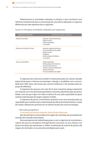 38   10 produtos estratégicos para o desenvolvimento do turismo em Portugal




               Relativamente às actividades realizadas no destino, e que constituem uma
         referência fundamental para a estruturação de uma oferta adequada, os aspectos
         diferenciais de cada segmento são os seguintes:

         Quadro 8: Principais actividades realizadas, por segmentos

              Segmento de clientela                            Principais actividades realizadas

          Interactive travellers               > Apreciar a gastronomia local
                                               > Visitar museus
                                               > Visitar exposições
                                               > Ir ao teatro

          Pessoas com mais de 55 anos          > Apreciar a gastronomia local
                                               > Fruir do ambiente da cidade
                                               > Visitar museus
                                               > Shopping
                                               > Visitar amigos e familiares
                                               > Ir ao teatro

          Jovens universitários                > Visitar exposições
                                               > Visitar parques de diversões
                                               > Fruir da vida nocturna
                                               > Assistir a eventos desportivos
                                               > Assistir a festivais
                                               > Fruir do ambiente da cidade



               O segmento dos interactive travellers é interessante pelo seu volume, elevado
         potencial de gasto e interesse em participar, interagir e sociabilizar com a comuni-
         dade local. Além disso, são turistas que marcam tendências e são imitados pelo seu
         grupo de referência.
               O segmento das pessoas com mais de 55 anos é atractivo porque representa
         um conjunto com uma dimensão quantitativa crescente, pela diminuição da sazona-
         lidade, uma vez que viajam em todas as épocas do ano, pela capacidade de gasto
         notável e pela duração da viagem superior à média.
               O segmento de jovens universitários apresenta uma certa atracção pela sua
         capacidade para contribuir para a dinamização da oferta de entretenimento, criação
         de modas e difusão dos atractivos de um destino através das novas tecnologias.

             > Mercados geográficos
               3 mercados prioritários: Espanha, Reino Unido, Alemanha
               Nos dias de hoje os consumidores de viagens de city breaks são principalmente
         oriundos do mercado internacional.
               Numa perspectiva de médio/longo prazo, e com o objectivo de incrementar o
         volume de procura estrangeira, Portugal deverá concentrar os seus esforços nos
         países/mercados que apresentam a melhor combinação de volume de procura de
         viagens de city breaks e o seu atractivo estratégico para o país.
 
