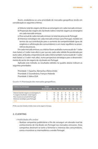 CITY BREAKS   39




      Assim, estabeleceu-se uma prioridade de mercados geográficos tendo em
consideração os seguintes critérios:

      a) Volume total de viagens de férias ao estrangeiro em cada mercado emissor.
      b) Proporção das viagens de city breaks sobre o total de viagens ao estrangeiro
         em cada mercado emissor.
      c) Peso actual de cada mercado emissor no total da procura de Portugal.
      d) Interesse estratégico de cada mercado emissor para Portugal, medido em
         termos da sua contribuição para o aumento da competitividade (grau de
         exigência e sofisticação dos consumidores) e um maior equilíbrio na prove-
         niência da procura.
      Em cada mercado emissor, os critérios foram avaliados numa escala de 1 (valor
mais baixo) a 5 (valor mais alto) e, por sua vez, cada valor obtido foi ponderado por
outro valor, atribuída a importância de cada critério também numa escala de 1 (valor
mais baixo) a 5 (valor mais alto), numa perspectiva estratégica para o desenvolvi-
mento do sector de viagens de city breaks em Portugal.
      Aplicado este método, os resultados obtidos no quadro abaixo indicam as
seguintes prioridades:

       Prioridade 1: Espanha, Alemanha e Reino Unido
       Prioridade 2: Escandinávia, França e Holanda
       Prioridade 3: Itália e EUA

Quadro 9: Priorização dos mercados geográficos

Critérios de priorização                         Factor
                                             de ponderação AL       RU   ES   FR   IT   ESC HO EUA
                                                                                                 6
Volume total de viagens ao estrangeiro (*)          3          15   12    6    9    9     6  9  10
% viagens City Breaks / total viagens               5          15   20   25   10   15    20 20   4
Peso na procura actual de Portugal                  2           6    8   10    6    4     8  6  12
Interesse estratégico para Portugal                 4          20   16   20   20   16    16 12 32
 Total                                                         56   56   61   45   44    50 47


(*) No caso dos Estados Unidos trata-se de viagens à Europa.




2. CLIENTING

    > Publicidade off e online
      > Realizar campanhas publicitárias a fim de conseguir um elevado nível de
        conhecimento de City Breaks em Portugal nos mercados emissores. Estas
        campanhas destinam-se tanto a fomentar o interesse dos consumidores,
        como a incentivar os intermediários a vender Portugal.
 