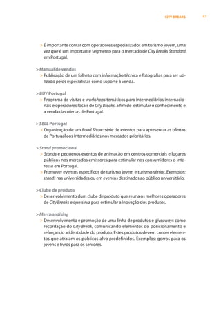 CITY BREAKS    41




  > É importante contar com operadores especializados em turismo jovem, uma
    vez que é um importante segmento para o mercado de City Breaks Standard
    em Portugal.

> Manual de vendas
  > Publicação de um folheto com informação técnica e fotografias para ser uti-
    lizado pelos especialistas como suporte à venda.

> BUY Portugal
  > Programa de visitas e workshops temáticos para intermediários internacio-
    nais e operadores locais de City Breaks, a fim de estimular o conhecimento e
    a venda das ofertas de Portugal.

> SELL Portugal
  > Organização de um Road Show: série de eventos para apresentar as ofertas
    de Portugal aos intermediários nos mercados prioritários.

> Stand promocional
  > Stands e pequenos eventos de animação em centros comerciais e lugares
    públicos nos mercados emissores para estimular nos consumidores o inte-
    resse em Portugal.
  > Promover eventos específicos de turismo jovem e turismo sénior. Exemplos:
    stands nas universidades ou em eventos destinados ao público universitário.

> Clube de produto
  > Desenvolvimento dum clube de produto que reuna os melhores operadores
    de City Breaks e que sirva para estimular a inovação dos produtos.

> Merchandising
  > Desenvolvimento e promoção de uma linha de produtos e giveaways como
    recordação do City Break, comunicando elementos do posicionamento e
    reforçando a identidade do produto. Estes produtos devem conter elemen-
    tos que atraiam os públicos-alvo predefinidos. Exemplos: gorros para os
    jovens e livros para os seniores.
 