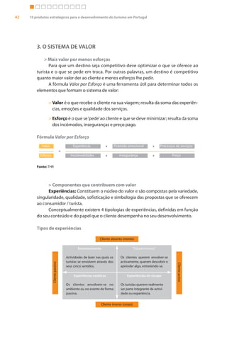42   10 produtos estratégicos para o desenvolvimento do turismo em Portugal




         3. O SISTEMA DE VALOR

             > Mais valor por menos esforços
                Para que um destino seja competitivo deve optimizar o que se oferece ao
         turista e o que se pede em troca. Por outras palavras, um destino é competitivo
         quanto maior valor der ao cliente e menos esforços lhe pedir.
                A fórmula Valor por Esforço é uma ferramenta útil para determinar todos os
         elementos que formam o sistema de valor:

                > Valor é o que recebe o cliente na sua viagem; resulta da soma das experiên-
                  cias, emoções e qualidade dos serviços.

                > Esforço é o que se ‘pede’ ao cliente e que se deve minimizar; resulta da soma
                  dos incómodos, inseguranças e preço pago.

         Fórmula Valor por Esforço
            Valor                              Experiência            +        Pirâmide emocional         +    Processos de serviços
                                       =
           Esforço                            Incomodidades           +           Insegurança             +           Preço


         Fonte: THR




               > Componentes que contribuem com valor
               Experiências: Constituem o núcleo do valor e são compostas pela variedade,
         singularidade, qualidade, sofisticação e simbologia das propostas que se oferecem
         ao consumidor / turista.
               Conceptualmente existem 4 tipologias de experiências, definidas em função
         do seu conteúdo e do papel que o cliente desempenha no seu desenvolvimento.

         Tipos de experiências

                                                                  Cliente absorto (mente)

                                                   Entretenimento                          “Edutenimento”

                                           Actividades de lazer nas quais os       Os clientes querem envolver-se
                                           turistas se envolvem através dos        activamente, querem descobrir e
                     Cliente passivo




                                                                                                                          Cliente activo




                                           seus cinco sentidos.                    aprender algo, entretendo-se.

                                                Experiências estéticas                 Experiências de escape

                                           Os clientes envolvem-se no              Os turistas querem realmente
                                           ambiente ou no evento de forma          ser parte integrante da activi-
                                           passiva.                                dade ou experiência.


                                                                   Cliente imerso (corpo)
 