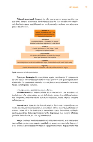 CITY BREAKS   43




       Pirâmide emocional: Boa parte do valor que se oferece aos consumidores, e
que forma parte da experiência, reside na satisfação das suas necessidades emocio-
nais. Por isso, o valor recebido pode ser implementado mediante uma adequada
gestão das emoções.
                                             Contribuição
                                   O cliente deseja sentir que a sua
                                   viagem contribui com algo útil
                                        para o destino visitado

                                             Crescimento
                             O cliente deseja que a sua viagem lhe permita
                           aprender, desenvolver-se e melhorar como pessoa

                                              Aceitação
                              O cliente deve sentir-se bem vindo e parte
                                    integrante do destino visitado

                                           Singularidade
                           Um serviço personalizado ao cliente, que o faça
                                sentir que recebe um trato especial

                                               Variedade
        O turista gosta de ter ao seu alcance uma ampla variedade de opções entre as que elege

                                              Segurança
              O cliente deve ter a sensação de estar tudo sob controle e sentir-se seguro


Fonte: Adaptação da Pirâmide de Maslow


       Processos de serviço: Os processos de serviço constituem a 3º componente
de valor e estão relacionados com a eficiência e a qualidade com que são produzidos
e prestados. No processo de produção e prestação dos serviços intervêm elementos
físicos, tecnológicos e humanos.

       > Componentes que representam esforços
       Incomodidades: As incomodidades estão relacionadas com a ausência ou
insuficientes infra-estruturas de acesso, deficiências nos serviços públicos, horários
não adequados, ambiente urbano ou natural degradada, ruídos, limpeza e higiene
deficientes, etc.

       Insegurança: Situações de tipo psicológico, físico e/ou comercial que, em
muitas ocasiões, os visitantes sofrem. A confusão do tráfego automóvel, a falta de um
sistema claro e eficaz de sinalização, a ausência de postos de turismo, a poluição
estética, a ausência de transparência das tarifas de preços, o risco inerente à falta de
garantias de qualidade, etc., são alguns exemplos.

      Preço: O esforço não consiste tanto no custo em si mesmo, mas no eventual
desequilíbrio entre o preço pago e a qualidade do serviço recebido (value for money)
e nas eventuais dificuldades em efectuar o pagamento: meios de pagamento não
 