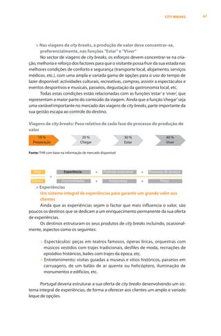CITY BREAKS   47




    > Nas viagens de city breaks, a produção de valor deve concentrar-se,
       preferencialmente, nas funções "Estar" e "Viver"
       No sector de viagens de city breaks, os esforços devem concentrar-se na cria-
ção, melhoria e reforço dos factores para que o visitante possa fruir da sua estada nas
melhores condições de conforto e segurança (transporte local, alojamento, serviços
médicos, etc.), com uma ampla e variada gama de opções para o uso do tempo de
lazer disponível: actividades culturais, recreativas, compras, assistir a espectáculos e
eventos desportivos e musicais, passeios, degustação da gastronomia local, etc.
       Todas estas condições estão relacionadas com as funções ‘estar’ e ‘viver’, que
representam a maior parte do conteúdo da viagem. Ainda que a função ‘chegar’ seja
uma variável importante no mercado das viagens de city breaks, parte importante da
sua gestão escapa ao controle do destino.

Viagens de city breaks: Peso relativo de cada fase do processo de produção de
valor
     10 %                        20 %                      30 %                    40 %
  Preparação                    Chegar                     Estar                   Viver

Fonte: THR com base na informação de mercado disponível




   Valor              Experiência         +    Pirâmide emocional   +   Processos de serviços
             =
  Esforço           Incomodidades         +       Insegurança       +          Preço
    > Experiências
      Um sistema integral de experiências para garantir um grande valor aos
      clientes
      Ainda que as experiências sejam o factor que mais influencia o valor, são
poucos os destinos que se dedicam a um enriquecimento permanente da sua oferta
de experiências.
      Os destinos estruturam os seus produtos de city breaks incluindo, ocasional-
mente, aspectos como os seguintes:

       > Espectáculos: peças em teatros famosos, óperas líricas, orquestras com
         músicos vestidos com trajes tradicionais, desfiles de moda, recriações de
         episódios históricos, bailes com trajes da época, etc.
       > Entretenimento: visitas guiadas a museus e sítios históricos, passeios em
         carruagens, de um balão de ar quente ou helicóptero, iluminação de
         monumentos e edifícios, etc.

      Portugal deveria estruturar a sua oferta de city breaks desenvolvendo um sis-
tema integral de experiências, de forma a oferecer aos clientes um amplo e variado
leque de opções.
 