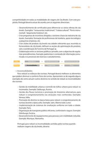 CITY BREAKS   51




competitividade em todas as modalidades de viagens de City Breaks. Com este pro-
pósito, Portugal deveria actuar de acordo com as seguintes directrizes:

      > Desenvolvimento de certificados para diferenciar as várias ofertas de city
        breaks. Exemplos: "restaurantes tradicionais", "Lisboa cultural", "Porto monu-
        mental!, "alojamento histórico", etc.
      > Criar programas de incentivos dirigidos a sectores chave da indústria de city
        breaks. Exemplos: formação de profissionais de hotelaria, apoio tecnológico
        a pequenas empresas, etc.
      > Criar clubes de produto city breaks nas cidades relevantes que, reunindo os
        fornecedores de city breaks, definam as acções de optimização do produto,
        sob a coordenação do Turismo de Portugal, ip.
      > Colaboração entre os sectores público e privado, com o objectivo de regula-
        rizar procedimentos. Exemplo: padronizar o conteúdo de informação comu-
        nicada e os processos de reservas e cancelamentos.

  Valor            Experiência      +   Pirâmide emocional   +   Processos de serviços
           =
 Esforço         Incomodidades      +       Insegurança      +          Preço


   > Incomodidades
      Para reduzir os esforços dos turistas, Portugal deverá melhorar os elementos
que podem diminuir o conforto físico do turista. Apresentam-se de seguida alguns
exemplos de como actuam outros destinos no sentido de reduzir as incomodidades
dos turistas:

      > Gestão da mobilidade urbana e controle do tráfico urbano para reduzir os
        incómodos. Exemplo: Salzburgo, Áustria.
      > Gestão dos fluxos turísticos e promoção de itinerários alternativos, para
        reduzir o congestionamento nas atracções mais conhecidas. Exemplo:
        Veneza, Itália.
      > Promoção do destino na época baixa para reduzir o congestionamento de
        turistas durante a época alta. Exemplo: Jaén, ‘Aberto todo o ano’.
      > Implementação de sistemas de sinalização uniforme em toda a cidade.
        Exemplo: Paris.
      > Organização de transporte público eficiente, confortável e seguro. Exemplo:
        Edimburgo, Escócia.
      > Desenvolvimento de equipamentos para pessoas com mobilidade reduzida.
        Exemplo: Munique, Alemanha.

      Portugal, para reduzir as incomodidades sentidas pelos turistas quando
      realizam viagens de city breaks, deveria:
 