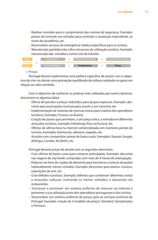 CITY BREAKS   53




      > Realizar controles para o cumprimento das normas de segurança. Exemplo:
        postos de controlo nas estradas para controlar a condução imprudente, os
        níveis de alcoolémia, etc.
      > Desenvolver serviços de emergência médica específicos para os turistas.
      > Manutenção periódica das infra-estruturas de utilização turística. Exemplo:
        manutenção das estradas e outras vias de trânsito.
  Valor            Experiência      +   Pirâmide emocional   +   Processos de serviços
           =
 Esforço         Incomodidades      +      Insegurança       +          Preço

   > Preço
      Portugal deverá implementar uma política específica de preços com o objec-
tivo de criar no cliente uma percepção equilibrada do esforço realizado no gasto em
relação ao valor recebido.

      Com o objectivo de conhecer as práticas mais utilizadas por outros destinos,
descrevem-se algumas delas:
      > Oferta de pacotes a preços reduzidos para grupos especiais. Exemplo: des-
        conto para associações musicais para assistir a um concerto, etc.
      > Implementação de sistemas de reservas únicos para maioria dos operadores
        turísticos. Exemplo: Tiscover na Áustria.
      > Criação de passes que permitam, a um preço único, a entrada em diferentes
        atracções turísticas. Exemplo: Edimburgo Pass na Escócia, etc.
      > Ofertas de última hora na internet comercializadas em inúmeros portais de
        turismo. Exemplos: lastminute, edreams, expedia, etc.
      > Acordos com companhias aéreas de baixo custo. Exemplos: Ryanair, Easyjet,
        Airlingus, Condor, Air Berlin, etc.

      Portugal deveria actuar de acordo com as seguintes directrizes:
      > Criar ofertas de baixo custo para compras antecipadas. Exemplo: desconto
        nas viagens de city breaks compradas com mais de 4 meses de antecipação.
      > Elaborar um livro de cupões de desconto para incentivar a visita às atracções
        habitualmente menos visitadas. Exemplo: descontos para teatros, museus,
        exposições de arte, etc.
      > Criar bilhetes turísticos. Exemplo: bilhetes que combinam diferentes visitas
        a atracções culturais (incluindo as menos visitadas) e descontos em
        restaurantes.
      > Estruturar e promover um sistema uniforme de reservas via internet e
        promover a sua utilização junto dos operadores portugueses e dos turistas.
      > Desenvolver um sistema uniforme de preços para os serviços turísticos de
        Portugal. Exemplo: criação de 3 modelos de preços: Standard, Standard plus
        e Premium.
 