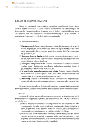58   10 produtos estratégicos para o desenvolvimento do turismo em Portugal




         2. FASES DE DESENVOLVIMENTO

                Numa perspectiva de desenvolvimento gradual e equilibrado de um sector
         turístico podem identificar-se várias fases de crescimento, até este conseguir um
         desempenho competitivo. Estas fases não têm os limites estabelecidos de forma
         clara e estrita, nem uma fase começa necessariamente a seguir à que a precede, são
         antes etapas de um processo dinâmico e inter relacionado.

                As fases são as seguintes:

                1) Planeamento: Enfoque na criação das condições básicas para o desenvolvi-
                  mento do produto: ordenamento do território, regulamentação da activi-
                  dade, valorização dos recursos e atracções, criação de infra-estruturas e
                  equipamentos, etc.
                2) Desenvolvimento da oferta: Enfoque na estruturação das componentes
                  básicas, complementares e periféricas que integram o produto para articular
                  um significativo volume de oferta.
                3) Reforço da competitividade: Enfoque na melhoria da cadeia de valor do
                  produto através da inovação tecnológica, melhoria da qualidade dos servi-
                  ços, capacitação dos recursos humanos, etc.
                4) Diversificação e aprofundamento da oferta: Enfoque na diversificação,
                  aprofundamento e sofisticação da oferta para satisfazer as novas necessida-
                  des e motivações, novos segmentos da procura, etc.
                5) Marketing: Enfoque na melhoria da eficácia e rentabilidade da promoção e
                  comercialização do produto para penetrar em novos mercados e segmentos.

               De acordo com o actual grau de desenvolvimento do sector de city breaks nos dois
         destinos prioritários, Lisboa e Porto, as linhas de actuação deveriam concentrar-se em:

            > Lisboa:
               A cidade de Lisboa, que actualmente regista um importante volume de activi-
         dade no sector de viagens de city breaks, deve desenvolver uma actuação simultânea
         em três frentes:
               a) Reforço da competitividade do sector para elevar o desempenho das dife-
                 rentes cadeias de valor que intervêm na configuração do produto (trans-
                 porte, alojamento, oferta de lazer, atracções culturais, etc.), assim como, da
                 coordenação das relações entre as cadeias de valor individuais.
               b) Diversificação, aprofundamento e sofisticação da oferta de produtos e servi-
                 ços para atingir segmentos de procura de maior nível e consumidores mais
                 exigentes e mais conhecedores, que contribuem de maneira mais significa-
                 tiva para o desenvolvimento turístico da cidade.
 