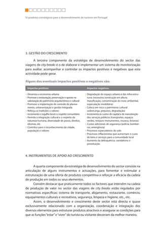 10 produtos estratégicos para o desenvolvimento do turismo em Portugal                                                                                                             CITY BREAKS




                                                                                                                   Neste sentido, os instrumentos que podem prestar uma maior e mais eficaz
                                                                                                             contribuição são:
                                                                                                                   > Criação e implantação de um sistema standard de qualidade para
                                                                                                                     equipamentos, serviços e atracções turísticas.
3. GESTÃO DO CRESCIMENTO
                                                                                                                   > Criação de um Product Manager do produto city breaks na estrutura do
      A terceira componente da estratégia de desenvolvimento do sector das                                           Turismo de Portugal, ip, trabalhando em estreita colaboração e
viagens de city breaks é o de elaborar e implementar um sistema de monitorização                                     coordenação com a associação Turismo de Lisboa e os Convention Bureau
para avaliar, acompanhar e controlar os impactos positivos e negativos que esta                                      de Lisboa e Porto.
actividade pode gerar.                                                                                             > Organizar e desenvolver o programa “Lisboa Hospitalidade” e “Porto
                                                                                                                     Hospitalidade”, dirigido a todos os actores que intervêm na cadeia de
Alguns dos eventuais impactos positivos e negativos são:                                                             produção de valor.
  Impactos positivos                                     Impactos negativos                                        > Elaborar e divulgar um Manual de Competitividade para o sector das
                                                                                                                     viagens de city breaks.
> Dinamiza a economia urbana                            > Degradação do espaço urbano e das infra-estru-
> Promove a restauração, preservação e aposta na          turas (excessiva construção em altura,
                                                                                                                   > Organizar um programa de seminários sobre criação e comercialização de
  valorização do património arquitectónico e cultural     massificação, contaminação do meio ambiental,              produtos para city breaks.
> Promove a implantação de controle de planea-            especulação imobiliária)
  mento, urbananização e gestão integrada               > Coloca em risco o património cultural
> Reforça aspositivos e valores
                                                                                                                   Outras actuações
  Impactos tradições                                      (sobrecarga, prejuízos, degradação)
                                                        Impactos negativos
> Incrementa o orgulho local e o espírito comunitário   > Incrementa os custos do capital e de manutenção         Outras actuações necessárias para assegurar um desenvolvimento equilibrado e
> Permite a integração cultural e o respeito da           dos serviços públicos (transportes, espaços        sustentado do sector das viagens de city breaks podem ser as seguintes:
  natureza humana, diversidade de povos, direitos,        verdes, restauro monumentos, museus, livrarias)
  idiomas, etc.                                         > Custos adicionais de segurança (polícia, bombei-
                                                                                                                   > Promover eventos em épocas baixas
> Contribui para o reconhecimento da cidade,              ros, emergência)                                         > Estruturar rotas alternativas na cidade
  população e valores                                   > Processos especulativos do solo                          > Gerir de forma eficiente os lugares mais visitados
                                                        > Processos inflacionistas que aumentam o custo
                                                          de bens e serviços para a comunidade local
                                                                                                                   > Gerir a distribuição dos fluxos turísticos no espaço e no tempo
                                                        > Aumento da delinquência, vandalismo e                    > Explorar as atracções menos conhecidas
                                                          prostituição                                             > Diversificar e optimizar a rede local de transportes
                                                                                                                   > Optimizar o tráfego automóvel nas horas de ponta
                                                                                                                   > Restringir os acessos de veículos ao centro da cidade
4. INSTRUMENTOS DE APOIO AO CRESCIMENTO
                                                                                                                   > Criar áreas pedonais permanentes
                                                                                                                   > Integrar tarifas de transportes e serviços
      A quarta componente da estratégia de desenvolvimento do sector consiste na                                   > Regulamentar a sinalética comercial (dimensão, materiais, cores, etc.)
articulação de alguns instrumentos e actuações, para fomentar e estimular a
estruturação de uma oferta de produtos competitiva e reforçar a eficácia da cadeia
de produção em todos os seus elementos.
      Convém destacar que praticamente todos os factores que intervêm na cadeia
de produção de valor no sector das viagens de city breaks estão regulados por
normativas específicas: sistema de transporte, alojamento, restaurante, comércio,
equipamentos culturais e recreativos, segurança, limpeza e higiene, etc., etc.
      Assim, o desenvolvimento e crescimento deste sector está directa e quase
exclusivamente relacionado com a organização, coordenação e integração dos
diversos elementos para estruturar produtos atractivos e assegurar as condições para
que as funções “estar” e “viver” do turista ou visitante decorram da melhor maneira.
 