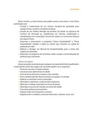 City_Errata.qxd     16/11/2006          12:25       Page 4




           10 produtos estratégicos para o desenvolvimento do turismo em Portugal                                                                                                             CITY BREAKS




           D. Estratégia de desenvolvimento                                                                                   Neste sentido, os instrumentos que podem prestar uma maior e mais eficaz
                                                                                                                        contribuição são:
                                                                                                                              > Criação e implantação de um sistema standard de qualidade para
                                                                                                                                equipamentos, serviços e atracções turísticas.
           3. GESTÃO DO CRESCIMENTO
                                                                                                                              > Criação de um Product Manager do produto city breaks na estrutura do
                 A terceira componente da estratégia de desenvolvimento do sector das                                           Turismo de Portugal, ip, trabalhando em estreita colaboração e
           viagens de city breaks é o de elaborar e implementar um sistema de monitorização                                     coordenação com a associação Turismo de Lisboa e os Convention Bureau
           para avaliar, acompanhar e controlar os impactos positivos e negativos que esta                                      de Lisboa e Porto.
           actividade pode gerar.                                                                                             > Organizar e desenvolver o programa “Lisboa Hospitalidade” e “Porto
                                                                                                                                Hospitalidade”, dirigido a todos os actores que intervêm na cadeia de
           Alguns dos eventuais impactos positivos e negativos são:                                                             produção de valor.
             Impactos positivos                                     Impactos negativos                                        > Elaborar e divulgar um Manual de Competitividade para o sector das
                                                                                                                                viagens de city breaks.
           > Dinamiza a economia urbana                            > Degradação do espaço urbano e das infra-estru-
           > Promove a restauração, preservação e aposta na          turas (excessiva construção em altura,
                                                                                                                              > Organizar um programa de seminários sobre criação e comercialização de
             valorização do património arquitectónico e cultural     massificação, contaminação do meio ambiental,              produtos para city breaks.
           > Promove a implantação de controle de planea-            especulação imobiliária)
             mento, urbananização e gestão integrada               > Coloca em risco o património cultural
           > Impactos positivos e valores
             Reforça as tradições                                    (sobrecarga, prejuízos, degradação)
                                                                                                                              Outras actuações
                                                                   Impactos negativos
           > Incrementa o orgulho local e o espírito comunitário   > Incrementa os custos do capital e de manutenção         Outras actuações necessárias para assegurar um desenvolvimento equilibrado e
           > Permite a integração cultural e o respeito da           dos serviços públicos (transportes, espaços        sustentado do sector das viagens de city breaks podem ser as seguintes:
             natureza humana, diversidade de povos, direitos,        verdes, restauro monumentos, museus, livrarias)
             idiomas, etc.                                         > Custos adicionais de segurança (polícia, bombei-
                                                                                                                              > Promover eventos em épocas baixas
           > Contribui para o reconhecimento da cidade,              ros, emergência)                                         > Estruturar rotas alternativas na cidade
             população e valores                                   > Processos especulativos do solo                          > Gerir de forma eficiente os lugares mais visitados
                                                                   > Processos inflacionistas que aumentam o custo
                                                                     de bens e serviços para a comunidade local
                                                                                                                              > Gerir a distribuição dos fluxos turísticos no espaço e no tempo
                                                                   > Aumento da delinquência, vandalismo e                    > Explorar as atracções menos conhecidas
                                                                     prostituição                                             > Diversificar e optimizar a rede local de transportes
                                                                                                                              > Optimizar o tráfego automóvel nas horas de ponta
                                                                                                                              > Restringir os acessos de veículos ao centro da cidade
           4. INSTRUMENTOS DE APOIO AO CRESCIMENTO
                                                                                                                              > Criar áreas pedonais permanentes
                                                                                                                              > Integrar tarifas de transportes e serviços
                 A quarta componente da estratégia de desenvolvimento do sector consiste na                                   > Regulamentar a sinalética comercial (dimensão, materiais, cores, etc.)
           articulação de alguns instrumentos e actuações, para fomentar e estimular a
           estruturação de uma oferta de produtos competitiva e reforçar a eficácia da cadeia
           de produção em todos os seus elementos.
                 Convém destacar que praticamente todos os factores que intervêm na cadeia
           de produção de valor no sector das viagens de city breaks estão regulados por
           normativas específicas: sistema de transporte, alojamento, restaurante, comércio,
           equipamentos culturais e recreativos, segurança, limpeza e higiene, etc., etc.
                 Assim, o desenvolvimento e crescimento deste sector está directa e quase
           exclusivamente relacionado com a organização, coordenação e integração dos
           diversos elementos para estruturar produtos atractivos e assegurar as condições para
           que as funções “estar” e “viver” do turista ou visitante decorram da melhor maneira.
 