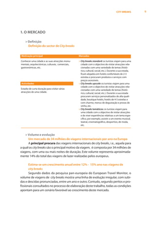 CITY BREAKS        9




1. O MERCADO

    > Definição
      Definição do sector de City breaks


Motivação principal                                Mercados

Conhecer uma cidade e as suas atracções monu-      > City breaks standard: os turistas viajam para uma
mentais, arquitectónicas, culturais, comerciais,     cidade com o objectivo de visitar atracções rela-
gastronómicas, etc.                                  cionadas com uma variedade de temas (histó-
                                                     rico, cultural, social, etc.). Durante a sua estada,
                                                     ficam alojados em hotéis confortáveis de 2-3
                                                     estrelas e procuram produtos e serviços com
                                                     preços acessíveis.
Actividades                                        > City breaks upscale: os turistas viajam para uma
                                                     cidade com o objectivo de visitar atracções rela-
Estadia de curta duração para visitar várias         cionadas com uma variedade de temas (histó-
atracções de uma cidade.                             rico, cultural, social, etc.). Durante a sua estada
                                                     procuram serviços personalizados de alta quali-
                                                     dade, boutique hotéis, hotéis de 4-5 estrelas e
                                                     com charme, menus de degustação e provas de
                                                     vinho, etc.
                                                   > City breaks temáticos: os turistas viajam para
                                                     uma cidade com o objectivo de visitar atracções
                                                     e de viver experiências relativas a um tema espe-
                                                     cífico, por exemplo, assistir a um evento musical,
                                                     teatral, cinematográfico, desportivo, de moda,
                                                     etc.


    > Volume e evolução
      Um mercado de 34 milhões de viagens internacionais por ano na Europa
      A principal procura das viagens internacionais de city breaks, i.e., aquela para
a qual os city breaks são o principal motivo da viagem, é composta por 34 milhões de
viagens, com uma ou mais noites de duração. Este volume representa aproximada-
mente 14% do total das viagens de lazer realizadas pelos europeus.

       Estima-se um crescimento anual entre 12% - 15% ano nas viagens de
       city breaks
       Segundo dados da pesquisa pan-europeia do European Travel Monitor, o
volume de viagens de city breaks mostra uma linha de evolução irregular, com subi-
das e descidas pronunciadas, entre um ano e outro. Contudo, segundo peritos e pro-
fissionais consultados no processo de elaboração deste trabalho, todas as condições
apontam para um cenário favorável ao crescimento deste mercado.
 