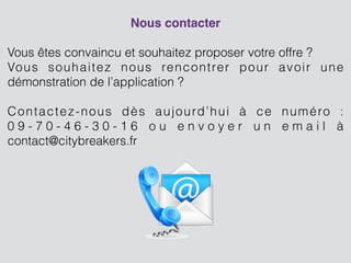Nous contacter!
!
Vous êtes convaincu et souhaitez proposer votre offre ?
Vous souhaitez nous rencontrer pour avoir une
démonstration de l’application ?
!
Contactez-nous dès aujourd’hui à ce numéro :
0 9 - 7 0 - 4 6 - 3 0 - 1 6 o u e n v o y e r u n e m a i l à
contact@citybreakers.fr
!
!
!
!
!
!
!
 
 