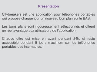 Présentation
!
Citybreakers est une application pour téléphones portables
qui propose chaque jour un nouveau bon plan sur le BAB.
!
Les bons plans sont rigoureusement sélectionnés et offrent
un réel avantage aux utilisateurs de l’application.
 
Chaque offre est mise en avant pendant 24h, et reste
accessible pendant 5 jours maximum sur les téléphones
portables des internautes.
 
!
 