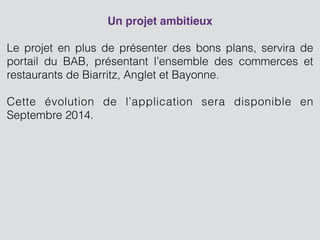 Un projet ambitieux
!
Le projet en plus de présenter des bons plans, servira de
portail du BAB, présentant l’ensemble des commerces et
restaurants de Biarritz, Anglet et Bayonne.
 
Cette évolution de l’application sera disponible en
Septembre 2014.
 
!
 