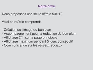 Notre offre
!
Nous proposons une seule offre à 50€HT
!
Voici ce qu’elle comprend:
!
- Création de l’image du bon plan
- Accompagnement pour la rédaction du bon plan
- Afﬁchage 24h sur la page principale
- Afﬁchage maximum pendant 5 jours consécutif
- Communication sur les réseaux sociaux
!
!
!
!
 
 