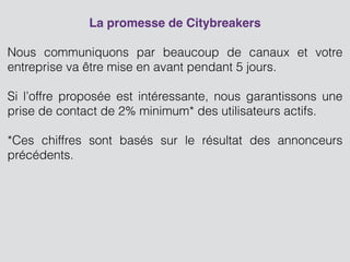 La promesse de Citybreakers!
!
Nous communiquons par beaucoup de canaux et votre
entreprise va être mise en avant pendant 5 jours.
!
Si l’offre proposée est intéressante, nous garantissons une
prise de contact de 2% minimum* des utilisateurs actifs.
!
*Ces chiffres sont basés sur le résultat des annonceurs
précédents.
!
!
!
 
!
 