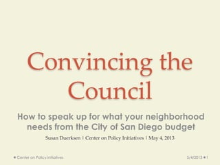 Convincing the
Council
How to speak up for what your neighborhood
needs from the City of San Diego budget
5/4/2013 1Center on Policy Initiatives
Susan Duerksen | Center on Policy Initiatives | May 4, 2013
 