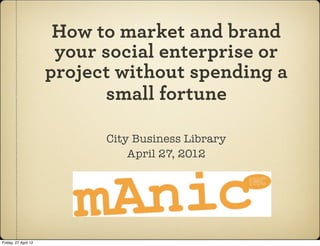 How to market and brand
                       your social enterprise or
                      project without spending a
                            small fortune

                            City Business Library
                                April 27, 2012




Friday, 27 April 12
 
