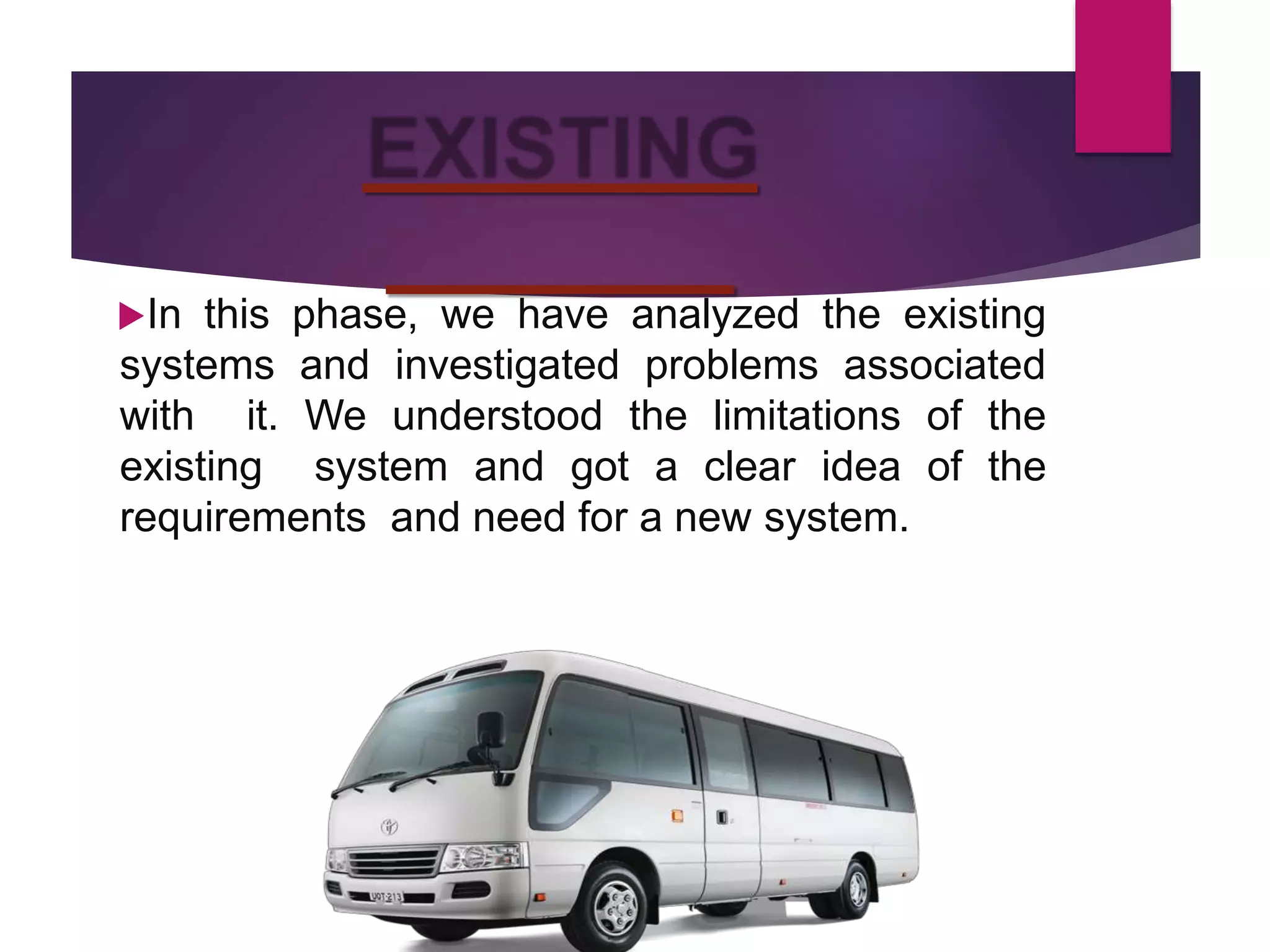 In this phase, we have analyzed the existing
systems and investigated problems associated
with it. We understood the limitations of the
existing system and got a clear idea of the
requirements and need for a new system.