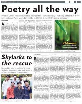 CITYBUZZ - Bengaluru, April 8, 2011                                                                                                                                              9




Poetry all the way
Poetries Online has announced its new contest - the winners will not only be feted at their
next National Poets Meet, but will be published in their fifth poetry anthology
SONALI DESAI                                  Indus Valley. As the theme indicates,         poems, as we are waiting for more partic-
                                              the poems may cover anything that por-        ipation.”


A
        dmit it, you too have fancied         trays our mother land and its true spirit,        Aruna Kumar Tripathy from
        yourself a poet in high school.       but is not restricted to purely nationalis-   Hyderabad, who joined the website
        Or at least scribbled a few lines     tic. Only English language poems are          nearly three years ago, said he is plan-
on an old notebook that you secretly          eligible, and each poem can have a max-       ning to submit an entry for the contest
flip through now and then. Then it will       imum of 25 lines. The last date of sub-       that is based on nature, the core theme
surely gladden your poetic heart to           mission is August 31, 2011, and they          of all his poetry. Mayank Sharma, a
know that a new poetry website,               have received about 50 poems so far           member from Delhi says, “I have not
Poetriesonline.com is holding a contest       and are looking forward to active partic-     yet started to jot down my poem for this
whose 100 winning entries will be pub-        ipation from poets across the country as      anthology but I think the subject is very
lished as compilation.                        well as abroad.                               good. While the poets express their feel-
     According to the website, their edi-          Gopakumar Radhakrishnan, man-            ing for the country, it will help them and
torial board will select the best 100         aging editor of Poetries Online told City     their readers discover various hidden
poems from the entries, with a maxi-          Buzz, “The idea is to show India in the       aspects of the nation and its culture.”
mum of two entries for each poet,             form of poetry to the outside world. It is        Ashima Gulati says that a broad
which will be published in Indus Valley,      going to be about India, its culture and      theme such as Indus Valley would help
the fifth volume of their poetry antholo-     heritage.” He also added that based on        bring out the best from poets of all age
gy series in 2012. The anthology is           the poems chosen for Indus valley, the        groups, and adds, “Every age group
expected to be released at their third        editorial board will select the three best    thinks so differently and especially
National Poets Meet scheduled to be           poets from the series who will be hon-        youngsters' poetry will naturally be dif-
held around the new year of 2012,             ored for their achievement by their           ferent. Earlier we have had topics that
although the details of the event are yet     community of poets.                           had only a single word like 'change,'
to be confirmed.                                   Mr Subramanian who is one of the         which was often abstract, and our
     The contest is open to all, although     members from the Selection board says,        thoughts would revolve around this one
contestants will need to register as a free   “The theme based on depicting the histo-      word. But having a topic like Indus
member on the website, where they can         ry of India, right from the prehistoric       Valley would draw many more perspec-
post their entries under the category         days. We have still not short listed the      tives from poets across the country.”        Poetries Online’s earlier anthology of poems, Change


                                                                                     RADHIKA VITLA                             that interest them.                       area for them, so they place special


Skylarks to D                                                                                eepa, a second PU student,
                                                                                             lost her parents at a young
                                                                                             age. Her only support was her
                                                                                     grandmother, who at the age of 65
                                                                                                                                    Skylarks now works on different
                                                                                                                               social projects including sponsoring
                                                                                                                               the education of slum children,
                                                                                                                               counselling children addicted to
                                                                                                                               alcoholism and drugs, planting trees
                                                                                                                                                                         emphasis on girls who are talented
                                                                                                                                                                         but cannot afford to pursue studies.
                                                                                                                                                                         In 2001, Skylarks volunteers repeat-
                                                                                                                                                                         edly visited a village named Kere
                                                                                                                                                                         Thanda near Hospet in North


the rescue
                                                                                     supported her grandchild by work-         in and around Bengaluru and so on.        Karnataka which lacked basic
                                                                                     ing as a house maid in their native       Their volunteers also visit villages      amenities, providing them with
                                                                                     Erode in Tamil Nadu. It was a daily       and the outskirts of cities on week-      books, geometry boxes, pencils,
                                                                                     struggle and her grandmother soon         ends to identify children who need        Rings, skipping ropes, chess boards
                                                                                     found that she could not continue         education and help those who are          etc, and holding counseling sessions
                                                                                     to educate Deepa. That's when she         employed in hotels, shops etc to          for the local students.
Formed by young techies, Singing                                                     heard of Singing Skylarks, and to         pursue education by the side. Once             Recently, they have initiated a
                                                                                     her relief, the organisation agreed to    they identify a cause, they then go       project for teaching dance to stu-
Skylarks wants to make a difference                                                  fund 30 percent of Deepa's educa-         about raising funds for it, mostly by     dents in government schools. The
                                                                                     tional expenses.                          performing at corporate events or         project, which was started by
to people’s lives – through music                                                        This is just one of the many          shows.                                    Skylarks volunteer who has learned
                                                                                     heartwarming examples that form                Venkatesan, the founder of           Bharatnatyam for around 10 years,
                                                                                     the track record of Singing Skylarks-     Singing Skylarks, is a 28-year-old        has started its first training pro-
                                                                                     Music for Cause; an organisation          who works in a consulting firm. He        gramme teaching nearly 25 students
                                                                                     started in 2006 by a bunch of music       recalls with pride incidents where        in a government school near
                                                                                     enthusiasts working in different          they really could make a difference.      Hebbal.
                                                                                     software firms in Bengaluru. The          “One of these was of a child who               The Skylarks are also active in
                                                                                     Singing Skylarks band came into           was addicted to smoking and drink-        the environmental movement,
                                                                                     being after these twenty musically        ing at the early age of 12 years. After   recently rejuvenating and beautify-
                                                                                     inclined techies came together with       we got to know about him, we coun-        ing an almost dead lake near
                                                                                     the idea of doing music concerts for      seled him to quit smoking and             Bagmane Tech Park with the help
                                                                                     charity, with the proceeds going to       drinking and arranged regular visits      of volunteers from Motorola India.
                                                                                     different causes and charity organi-      for the child and parents to              In appreciation of their efforts, they
                                                                                     sations.                                  Nimhans' tobacco de- addiction            were awarded the CEO award for
                                                                                         After they made their presence        center. Very soon, the child showed       volunteerism 2009 by Motorola
                                                                                     felt at concert venues across the         signs of recovery and quit the habit.     foundation.
                                                                                     city, the band started attracting dif-    It was really a very happy moment              Apart from Venkatesh, the
                                                                                     ferent artistes, volunteers and           for us.”                                  other core members of Singing
                                                                                     donors who wanted to be part of                One of the recent projects of        Skylarks are Ganapathy Ayyappan -
                                                                                     their cause. The group gradually          Skylarks is at the Sristi Special         vice chairman, Gunasekaran - presi-
                                                                                     grew to around 50 members in two          Academy, where they provide coun-         dent, Sagar Aurovind- general sec-
                                                                                     years and now it has reached the          selling for physically disabled chil-     retary, Jeyakumar- treasurer, Satya
                                                                                     impressive number of 165; with the        dren and sponsor 30 percent of the        Prakash Patil - joint secretary and
                                                                                     core group of seven members at the        school/ college fee of second PU          Pradeep - convener.
ALL FOR A CAUSE: Members of Singing Skylarks, a charitable organisation              heart of its operations, and others       students. Venkatesh says that             For more information visit:
started in 2006 by a bunch of musically inclined techies.                            pitching in for projects or causes        women's empowerment is a focus            www.singingskylarks.co.cc
 