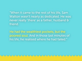 “When it came to the rest of his life, Sam
Walton wasn’t nearly as dedicated. He was
never really ‘there’ as a father, husband &
friend.
He had the wealthiest pockets, but the
poorest soul. And in those last minutes of
his life, he realised where he had failed.”
 