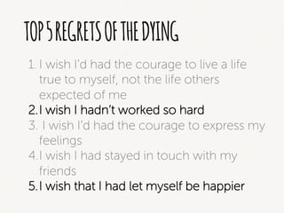 TOP5REGRETSOFTHEDYING
1. I wish I’d had the courage to live a life
true to myself, not the life others
expected of me
2. I wish I hadn’t worked so hard
3. I wish I’d had the courage to express my
feelings
4. I wish I had stayed in touch with my
friends
5. I wish that I had let myself be happier
 