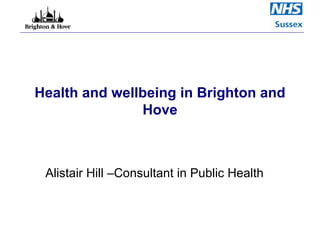 Health and wellbeing in Brighton and Hove Alistair Hill –Consultant in Public Health  