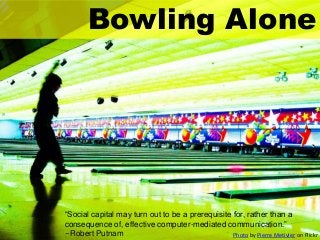 Bowling Alone

“Social capital may turn out to be a prerequisite for, rather than a
consequence of, effective computer-mediated communication.”
--Robert Putnam
Photo by Pierre Metivier on Flickr

 