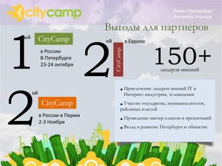 Выгоды для партнеров


1 2
ый        CityCamp           ой              в Европе


                                                        150+

                                  CityCamp
          в России
          В Петербурге
          23-24 октября
                                                          лидеров мнений




2
     ой                                 • Интернет индустрии, телевиденияи
                                          Привлечение лидеров мнений IT


           CityCamp                     • Участие государства, муниципалитетов,
                                        районных властей
          в России в Перми
          2-3 Ноября                    • Проведение мастер-классов и презентаций
                                        • Вклад в развитие Петербурга и общества
 