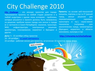 City Challenge 2010
City Challenge - это конкурс проектов для города.          Проекты: на основе веб-технологий
Принимаются проекты на любой стадии развития и в           (мэшапы, порталы и пр.) и IT (умный
любой индустрии с одним лишь условием - проблемы,          город,   умные      решения     для
которые решаются в проекте должны быть направлены          перехватывающих           парковок,
на решение проблем жизни города или жизни в городе         транспорта и пр.), науко-емкие
(и в частности в Санкт-Петербурге): экология, транспорт,   технологии      (например       для
ЖКХ,      инфраструктура,    электронные       решения,    экологических нужд), гуманитарные
архитектура, планирование, маркетинг и брендинг и          (брендинг, маркетинг, в области
другое.                                                    экономики, культуры и пр)
Даты: 5 - 15 октября отбор проектов                       http://citycamp.tv/citychallenge
16 - 24 октября - 9,5 дней невторкинга.
24 октября - рабочие сессии для проектов, вступление 10 проектов перед жюри.
 