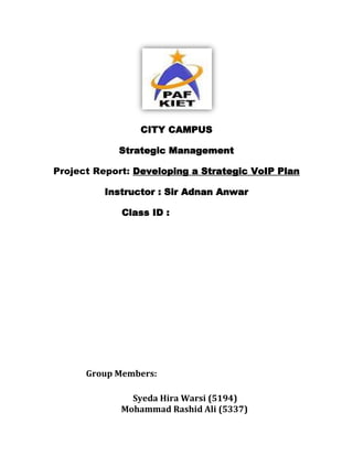 CITY CAMPUS

            Strategic Management

Project Report: Developing a Strategic VoIP Plan

         Instructor : Sir Adnan Anwar

             Class ID :




      Group Members:

               Syeda Hira Warsi (5194)
             Mohammad Rashid Ali (5337)
 
