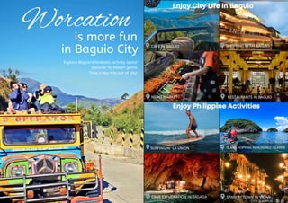 is more fun
in Baguio City
Explore Baguio’s fantastic activity spots!
Discover its hidden gems!
Take a day trip out of city!
SURFING IN LA UNION
CAVE EXPLORATION IN SAGADA
ISLAND HOPPING IN HUNDRED ISLANDS
SPANISH TOWN IN VIGAN
CAFE IN BAGUIO
Enjoy Philippine Activities
Enjoy Philippine Activities
Enjoy Philippine Activities
SHOPPING IN SM BAGUIO
RESTAURANTS IN BAGUIO
NIGHT MARKET
Enjoy City Life in Baguio
Enjoy City Life in Baguio
Enjoy City Life in Baguio
Worcation
CITY CAMPUS 20-21
 