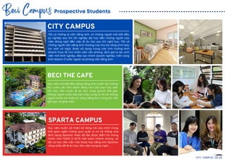 CITY CAMPUS
SPARTA CAMPUS
BECI THE CAFE
Prospective Students
Beci Campus
CITY CAMPUS 22-23
Học viên mới bắ t đầ u bằ ng tiếng Anh muốn tận hưởng
khu vườn yên tĩnh dành riêng cho các bạn học viên
nữ; Học viên muốn đi du lịch vòng quanh thế giới,
những người muốn kết bạn thân cùng là nữ và những
người muốn cải thiện kỹ năng tiếng Anh trong khi vẫn
gầ n gũi với giáo viên.
Học viên muốn cải thiện kỹ năng nói của mình trong
thời gian ngắ n thông qua quản lý có hệ thống của
định dạng Spartan hoặc để đạt được điểm thi mong
muốn như TOEIC & IELTS một cách nhanh chóng, và
tấ t cả học viên cầ n một khóa học tiếng Anh Spartan
vững chắ c để đi du học, làm việc trong kỳ nghỉ , ...
Tấ t cả những ai cầ n tiếng Anh, từ những người mới bắ t đầ u
sự nghiệp sau khi tốt nghiệp đại học đến những người cao
niên đang nghĩ đến việc đi du học sau khi nghỉ hưu. Tấ t cả
những người cầ n tiếng Anh thương mại như kỹ năng trình bày
lưu loát và logic được sử dụng trong các tình huống kinh
doanh thực tế như nhân viên văn phòng, dịch giả tự do, sinh
viên mới khởi nghiệp, đào tạo nhóm doanh nghiệp, triển vọng
kinh doanh ở nước ngoài và phỏng vấ n tiếng Anh
 