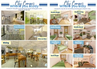 Where you study
City Campus
Where you stay
City Campus
One on One
Dining
Group classrooms
Studio Single
Studio Quad
Semi Master
Single
Semi Single
Studio Double
Studio Living
room
Shared Semi
Living room
Shared Semi
Living room
CITY CAMPUS 6-7
Chúng tôi mang đến chuỗi phòng học đi kèm không gian tự học
thoải mái và hiện đại
Chúng tôi cung cấp các loại phòng với không gian sống ấm cúng.
 