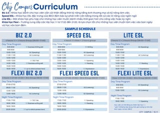 3 hours 1:1 (17:00~21:00) + 2hrs Group (08:00~17:00)
BIZ 2.0 SPEED ESL LITE ESL
4 hours 1:1 + 2 hours Group (08:00~17:00) 4 hours 1:1 class + 2 hours group 2 hours 1:1 + 2 hours Group (08:00~17:00)
8:00-8:50 1:1 Writing
9:00-9:50
10:00-10:50 GC (Speaking)
11:00-11:50 GC (Listening)
12:00-12:50
13:00-13:50 1:1 Speaking
14:00-14:50 1:1 Reading
15:00-15:50
16:00-16:50 1:1 Expressions
FLEXI BIZ 2.0
Day Time Program Day Time Program
8:00-8:50 GC (Speaking)
9:00-9:50
10:00-10:50
11:00-11:50 GC (Listening)
12:00-12:50
13:00-13:50
14:00-14:50 1:1 Reading
15:00-15:50
16:00-16:50 1:1 Expressions
Day Time Program
17:00-17:50 1:1 TED Talk
18:00-18:50 1:1 Business writing skill
19:00-19:50
20:00-20:50 1:1 up-to-date business trend
Night Time Program
FLEXI SPEED ESL
3 hours 1:1 (17:00~21:00) + 2hrs Group (08:00~17:00)
17:00-17:50
18:00-18:50 1:1 Speaking
FLEXI LITE ESL
1 hour 1:1 (17:00~21:00) + 2hrs Group (08:00~17:00)
8:00-8:50 GC (Speaking)
9:00-9:50
10:00-10:50 GC (Listening)
Night Time Program
Day Time Program
07:00-07:50
08:00-11:50 GC (Speaking)
12:00-12:50
13:00-16:50 GC (Listening)
Day Time Program
8:00-8:50 1:1 Business Writing skill
9:00-9:50
10:00-10:50 GC (Speaking)
11:00-11:50 GC (Listening)
12:00-12:50
13:00-13:50 1:1 TED Talk
14:00-14:50 1:1 Business writing skill
15:00-15:50
16:00-16:50 1:1 up-to-date business trend
17:00-17:50 1:1 Speaking
18:00-18:50 1:1 Reading
19:00-19:50
20:00-20:50 1:1 Expressions
Night Time Program
07:00-07:50
08:00-11:50 GC (Listening)
12:00-12:50
13:00-16:50 GC (Speaking)
Day Time Program
SAMPLE SCHEDULE
Curriculum
City Campus
CITY CAMPUS 10-11
Biz 2.0 - Khóa học dành cho học viên cầ n cải thiện đồ ng thời kỹ năng tiếng Anh thương mại và kỹ năng làm việc.
Speed ​
​
ESL - Khóa học ESL đặc trưng của BECI đảm bảo sự phát triển cân bằ ng trong tấ t cả các kĩ năng của ngôn ngữ.
Lite ESL - Một khóa học phù hợp cho những học viên muốn dành nhiề u thời gian hơn cho công việc hoặc kỳ nghỉ.
Khóa học Flexi - Trường cung cấ p các lớp học 1:1 từ 17:00 đến 21:00, là lựa chọn tốt cho những học viên muốn làm việc vào ban ngày
và học vào ban đêm.
Học viên có thể đăng ký thêm lớp học 1: 1.
* giá 7.000php (áp dụng mức giá tương tự cho lớp
ban ngày và ban đêm)
 