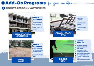 PRANALAYA YOGA
& WELLNESS
SPORTS LESSON / ACTIVITIES
CROWN LEGACY
GYM
INDOOR
GOLF
TENNIS
COURT
LESSON
AVAILABLE
LESSON
AVAILABLE
LESSON
AVAILABLE
Add-On Programs for your recreation
CITY CAMPUS 14-15
COST: 400PHP
PER SESSION
1 MIN AWAY BY
WALK
COST: 7000PHP
10 TIMES LESSON
(MEN TO MEN)
10 MIN AWAY BY
WALK
MON-FRI INDOOR
LESSON: 1200PHP
PER HOUR
WEEKEND FIELD
LESSON: 8,000 PHP
INCLUDING GREEN FEE
OF STUDENTS AND
COACH, LESSON FEE
ETC.
10 MIN AWAY VIA TAXI
MONTHLY:
1,300PHP
REGISTRATION:
500PHP
1 MIN AWAY BY
WALK
 