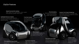 The vehicle’s platform can be radically simplified and has the potential to reduce its part count an order of magnitude –
     resulting in lighter, more energy efficient, zero emission greener solutions. In addition, the supply chain can be streamlined
      CityCar Features
     by exploiting modularization allowing assembly procedures to be simplified and opened to more flexible processes.

     The CityCar enables new functions to enhance the user’s experience through eased negotiation of space and customized
     user interaction without incurring unacceptable performance, safety, or cost penalties in an urban environment.
            Simple Drive-By-Wire Interface
            offers eased and customizable control system                                                          Structural glazing          Dynamic Front Impact Dampening
            while allowing or greater interior space                                                   allows for more transparent            decelerates passengers in a crash in the
                                                                                                            surface while providing           micro-sized CityCar to emulate the crumple
                                                                                                           greater cabin protection           zone of a larger vehicle
Lightweight Aluminum Chassis                     Front Door Access
provides exo-skeletal safety cage and            provides eased exit and
eliminates need for delicate and expensive       entry allowing users to
painted surfacing                                step right out on to the
                                                 sidewalk




                                                                     Micro Footprint
                                                                     alleviates parking difficulties
                                                                     while occupying half the
                                                                     space of a Smart Car

                                                                                                                                                                 Foldable Frame
                                                                                                        Decoupled rear storage                                   reduces footprint in
                                                                                                        maintains a low center of gravity,                       half, simplifies egress,
                                                    Full Electric Powertrain                            reduces energy used to fold, and                         and provides impact
       Omni-directional Robot Wheels
                                                    offers a clean zero-emission,                       facilitates effortless trunk access                      dampening
       give nimble movement from a highly
       modular unit                                 highly modular platform
 