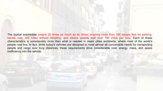 The typical automobile weighs 20 times as much as its driver, requires more than 100 square feet for parking,
travels over 300 miles without refueling, and attains speeds well over 100 miles per hour. Each of these
characteristics is considerably more than what is needed in major cities worldwide, where most of the world’s
people now live. In fact, while today’s vehicles are designed to meet almost all conceivable needs for transporting
people and cargo over long distances, these requirements drive considerable cost, energy, mass, and space
inefficiency into the vehicle.
 