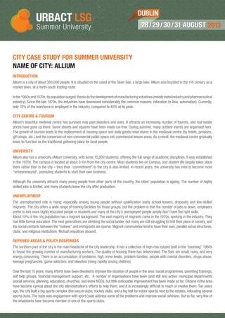 CITY CASE STUDY FOR SUMMER UNIVERSITY
NAME OF CITY: ALLIUM
INTRODUCTION
Allium is a city of about 300,000 people. It is situated on the coast of the Silver See, a large lake. Allium was founded in the 11h century as a
market town, at a north-south trading route.
Inthe1960sand1970s,itspopulationsurged,thankstothedevelopmentofmanufacturingindustries(mainlymetalindustryandpharmaceutical
industry). Since the late 1970s, the industries have downsized considerably (for common reasons: relocation to Asia, automation). Currently,
only 10% of the workforce is employed in the industry, compared to 40% at its peak.
CITY CENTRE & TOURISM
Allium’s beautiful medieval centre has survived may past disasters and wars. It attracts an increasing number of tourists, and real estate
prices have gone up there. Some streets and squares have been made car-free. During summer, many outdoor events are organised here.
The growth of tourism leads to the replacement of housing space and daily goods retail stores in the medieval centre (by hotels, pensions,
gift shops, etc.) and the conversion of non-commercial public space into commercial leisure areas. As a result, the medieval centre gradually
loses its function as the traditional gathering place for local people.
UNIVERSITY
Allium also has a university (Allium University, with some 15,000 students), offering the full range of academic disciplines. It was established
in the 1970s. The campus is located at about 3 Km from the city centre. Most students live on campus, and student life largely takes place
there rather than in the city – thus their “commitment” to the city is also limited. In recent years, the university has tried to become more
“entrepreneurial”, promoting students to start their own business.
Although the university attracts many young people from other parts of the country, the cities’ population is ageing. The number of highly
skilled jobs is limited, and many students leave the city after graduation.
UNEMPLOYMENT
The unemployment rate is rising; especially among young people without qualification (early school leavers, dropouts) and low-skilled
migrants. The city offers a wide range of training facilities for those groups, but the problem is that the number of jobs is down, employers
prefer to hire more highly educated people or students and many of the city’s unemployed people simply don’t have the right skills.
About 10% of the city population has a migrant background. The vast majority of migrants came in the 1970s, working in the industry. They
had little formal education. The next generations are climbing the social ladder, but many are still struggling to find their place in society, and
the social contacts between the “natives” and immigrants are sparse. Migrant communities tend to have their own, parallel social structures,
clubs, and religious institutions. Mutual prejudices abound.
DEPRIVED AREAS & POLICY RESPONSES
The northern part of the city is the main headache of the city leadership. It has a collection of high-rise estates built in the “booming” 1960s
to house the growing number of manufacturing workers. The quality of housing there has deteriorated. The flats are small, noisy, and very
energy consuming. There is an accumulation of problems: high crime levels, problem families, people with mental disorders, drugs abuse,
teenage pregnancies, game addiction, and obesities (rising rapidly among children).
Over the last 15 years, many efforts have been devoted to improve the situation of people in the area: social programmes, parenting trainings,
self help groups, financial management support, etc. A number of organisations have been (and still are) active: municipal departments
(social services, planning, education), churches, and some NGOs, but little noticeable improvement has been made so far. Citizens in the area
have become cynical about the city administration’s efforts to help them, and it is increasingly difficult to reach or involve them. Ten years
ago, the city built a big sports complex (the soccer clubs, hockey clubs, and a big hall for indoor sports) next to the estates, relocating several
sports clubs. The hope was engagement with sport could address some of the problems and improve social cohesion. But so far, very few of
the inhabitants have become member of one of the sports clubs.
28/29/30/31 AUGUST 201328/29/30/31 AUGUST 2013
DUBLIN
 