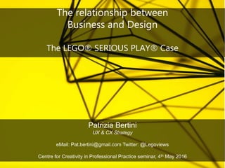 The relationship between
Business and Design
The LEGO® SERIOUS PLAY® Case
Patrizia Bertini
UX & CX Strategy
eMail: Pat.bertini@gmail.com Twitter: @Legoviews
Centre for Creativity in Professional Practice seminar, 4th May 2016
 