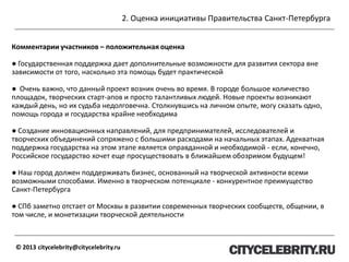2. Оценка инициативы Правительства Санкт-Петербурга
© 2013 citycelebrity@citycelebrity.ru
Комментарии участников – положительная оценка
● Государственная поддержка дает дополнительные возможности для развития сектора вне
зависимости от того, насколько эта помощь будет практической
● Очень важно, что данный проект возник очень во время. В городе большое количество
площадок, творческих старт-апов и просто талантливых людей. Новые проекты возникают
каждый день, но их судьба недолговечна. Столкнувшись на личном опыте, могу сказать одно,
помощь города и государства крайне необходима
● Создание инновационных направлений, для предпринимателей, исследователей и
творческих объединений сопряжено с большими расходами на начальных этапах. Адекватная
поддержка государства на этом этапе является оправданной и необходимой - если, конечно,
Российское государство хочет еще просуществовать в ближайшем обозримом будущем!
● Наш город должен поддерживать бизнес, основанный на творческой активности всеми
возможными способами. Именно в творческом потенциале - конкурентное преимущество
Санкт-Петербурга
● СПб заметно отстает от Москвы в развитии современных творческих сообществ, общении, в
том числе, и монетизации творческой деятельности
 