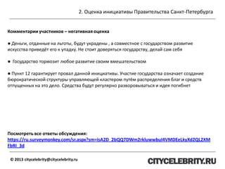 2. Оценка инициативы Правительства Санкт-Петербурга
© 2013 citycelebrity@citycelebrity.ru
Комментарии участников – негативная оценка
● Деньги, отданные на льготы, будут украдены , а совместное с государством развитие
искусства приведёт его к упадку. Не стоит доверяться государству, делай сам себя
● Государство тормозит любое развитие своим вмешательством
● Пункт 12 гарантирует провал данной инициативы. Участие государства означает создание
бюрократической структуры управляющей кластером путём распределения благ и средств
отпущенных на это дело. Cредства будут регулярно разворовываться и идея погибнет
Посмотреть все ответы обсуждения:
https://ru.surveymonkey.com/sr.aspx?sm=isA2D_2bQQ7DWm2rkluwwbuI4VMDEeLkyXd2QL2XM
FbRI_3d
 